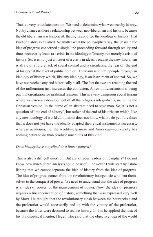 The Insurrectional Project 3s  ‘Thatis a very articulate question. We need to determine what we mean by history. Notby chance s there a rlationship between neo-liberalism and history, because the old liberalism was historicist, that s, it supported the ideology of history: That kind of history  finished. No matter what the philosophers say, the crisis in the idea of progrss concerned a single line proceeding forward through reality and.  time, necessarily leads to a crisis in the ideology of history, not merely a crisis of history. So, it is not just a matter of a cisis in ideas, because the new liberalism is affaid of a future lack of social control and is circulating the fear of ‘the end. ofhistory” at the level of public opinion, Their aim is to limit people through an ideology of history which, like any ideology, is an instrument of control. So, we. have not reached any end historically at al. The fact that we are reaching the end of the millennium just increases the confusion. A neo-millenarianism is being  putinto circulation for irational reasons. This  avery dangerous social terrain where we can see a development of all the religious integralisms, including the Christian version, in the name of an abstract need to save man. So, it is not a question of “the end of history”, but rather of the end of historicism which, like any new ideology of world domination does not know what to do yet. It realises  that it does not yet have the ideally adapted theoretical instruments necessary, whereas academia, i.¢. the world—Japanese and American—university has nothing better to do than produce amenitics of this kind.  Does history have a cyclical or a linear pattern?  “This is also a difficult question. But are all your readers philosophers? I do not know how much depth analysis could be useful, however I will start by estab- lishing that we cannot separate the idea of history from the idea of progress.  ‘The ides of progress comes from the revolutionary bourgeoisie who lent them- selives to the conquest of power. We need to understand that the idea of progress is an idea of power, of the management of power. Now, the idea of progress. requires a linear conception of history, something that was expressed very well by Marx. He thought that the revolutionary clash between the bourgeaisic and the proletariat would necessarily end up with the victory of the proletariat, because the latter were destined to realise history. In this he applied the idea of his philosophical mentor, Hegel, who said that the objective idea of the world 
